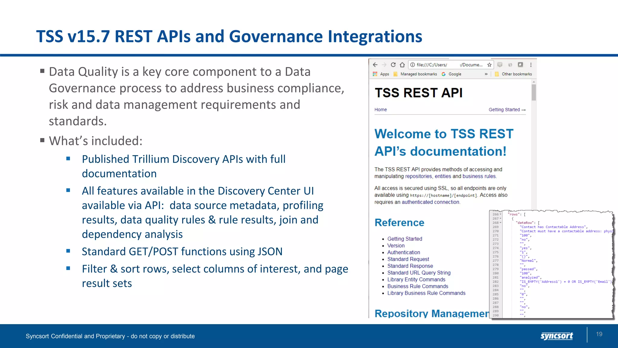 TSS v15.7 REST APIs and Governance Integrations
▪ Data Quality is a key core component to a Data
Governance process to address business compliance,
risk and data management requirements and
standards.
▪ What’s included:
▪ Published Trillium Discovery APIs with full
documentation
▪ All features available in the Discovery Center UI
available via API: data source metadata, profiling
results, data quality rules & rule results, join and
dependency analysis
▪ Standard GET/POST functions using JSON
▪ Filter & sort rows, select columns of interest, and page
result sets
Syncsort Confidential and Proprietary - do not copy or distribute 19
 