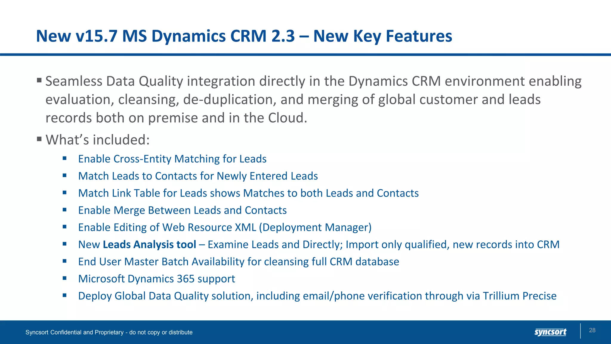 New v15.7 MS Dynamics CRM 2.3 – New Key Features
▪ Seamless Data Quality integration directly in the Dynamics CRM environment enabling
evaluation, cleansing, de-duplication, and merging of global customer and leads
records both on premise and in the Cloud.
▪ What’s included:
▪ Enable Cross-Entity Matching for Leads
▪ Match Leads to Contacts for Newly Entered Leads
▪ Match Link Table for Leads shows Matches to both Leads and Contacts
▪ Enable Merge Between Leads and Contacts
▪ Enable Editing of Web Resource XML (Deployment Manager)
▪ New Leads Analysis tool – Examine Leads and Directly; Import only qualified, new records into CRM
▪ End User Master Batch Availability for cleansing full CRM database
▪ Microsoft Dynamics 365 support
▪ Deploy Global Data Quality solution, including email/phone verification through via Trillium Precise
Syncsort Confidential and Proprietary - do not copy or distribute 28
 