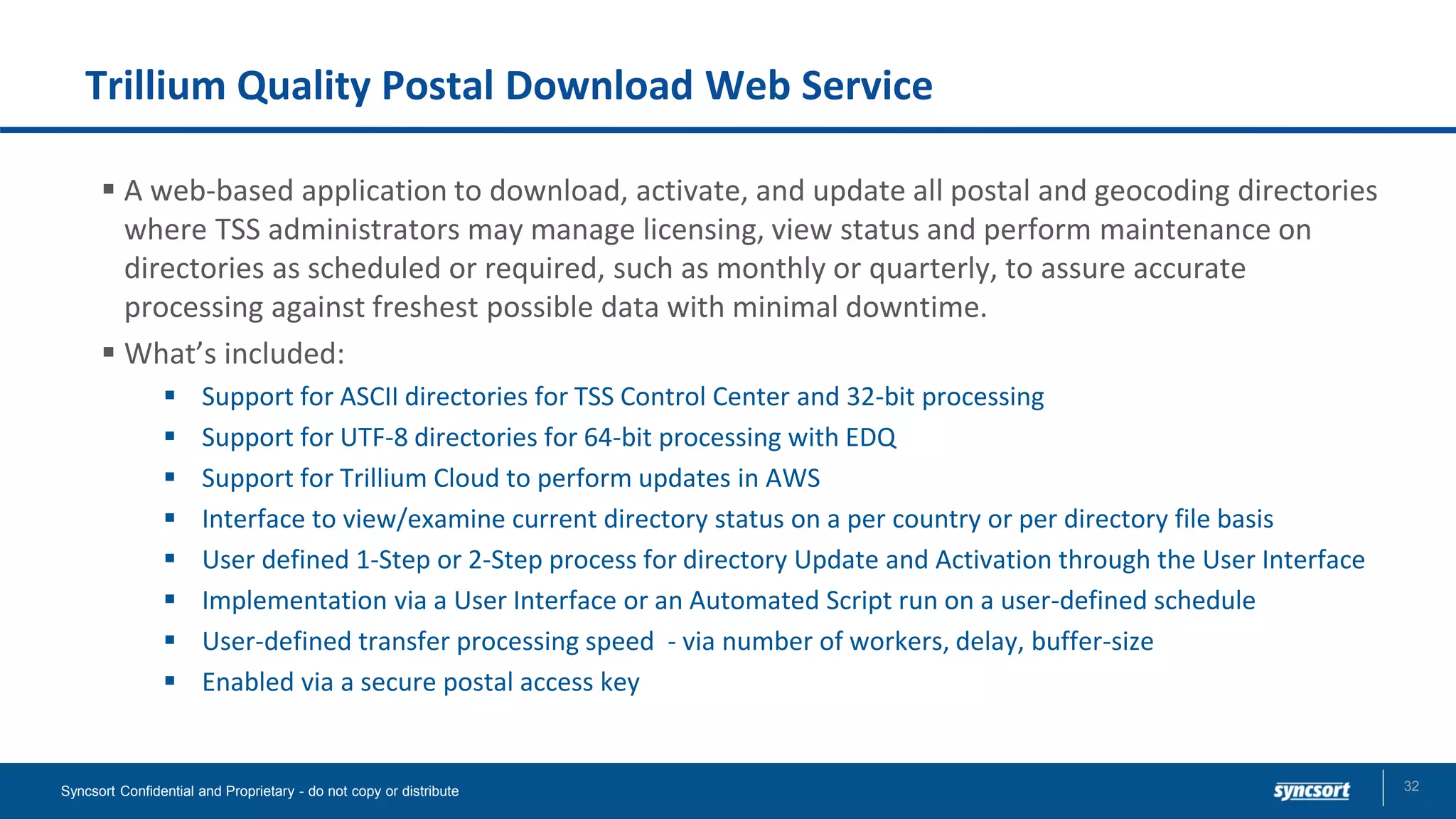 Trillium Quality Postal Download Web Service
▪ A web-based application to download, activate, and update all postal and geocoding directories
where TSS administrators may manage licensing, view status and perform maintenance on
directories as scheduled or required, such as monthly or quarterly, to assure accurate
processing against freshest possible data with minimal downtime.
▪ What’s included:
▪ Support for ASCII directories for TSS Control Center and 32-bit processing
▪ Support for UTF-8 directories for 64-bit processing with EDQ
▪ Support for Trillium Cloud to perform updates in AWS
▪ Interface to view/examine current directory status on a per country or per directory file basis
▪ User defined 1-Step or 2-Step process for directory Update and Activation through the User Interface
▪ Implementation via a User Interface or an Automated Script run on a user-defined schedule
▪ User-defined transfer processing speed - via number of workers, delay, buffer-size
▪ Enabled via a secure postal access key
Syncsort Confidential and Proprietary - do not copy or distribute 32
 