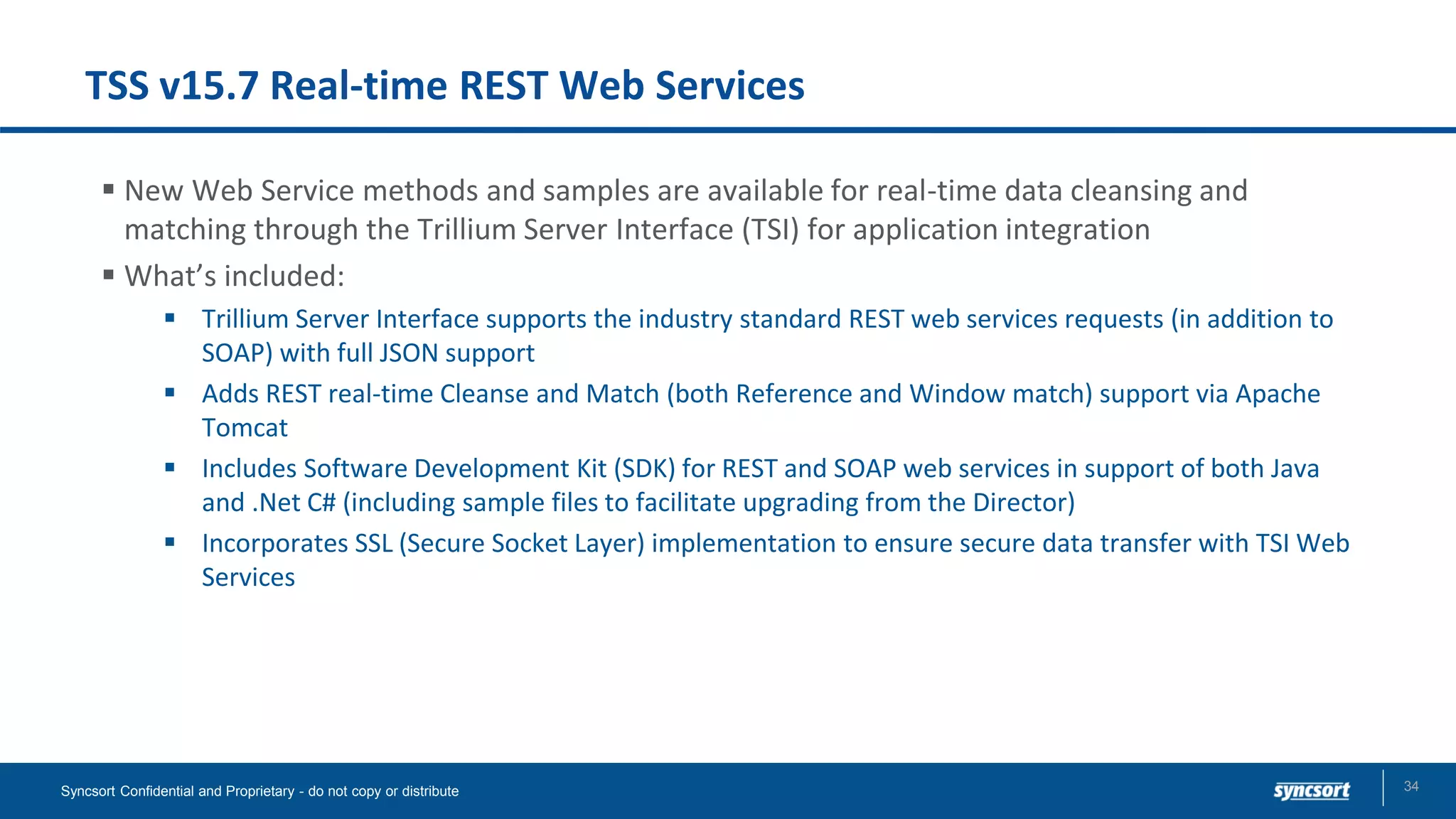 TSS v15.7 Real-time REST Web Services
▪ New Web Service methods and samples are available for real-time data cleansing and
matching​ through the Trillium Server Interface (TSI) for application integration
▪ What’s included:
▪ Trillium Server Interface supports the industry standard REST web services requests (in addition to
SOAP) with full JSON support
▪ Adds REST real-time Cleanse and Match (both Reference and Window match) support via Apache
Tomcat​
▪ Includes Software Development Kit (SDK) for REST and SOAP web services in support of both Java
and .Net C# (including sample files to facilitate upgrading from the Director)​
▪ Incorporates SSL (Secure Socket Layer) implementation to ensure secure data transfer with TSI Web
Services ​
Syncsort Confidential and Proprietary - do not copy or distribute 34
 