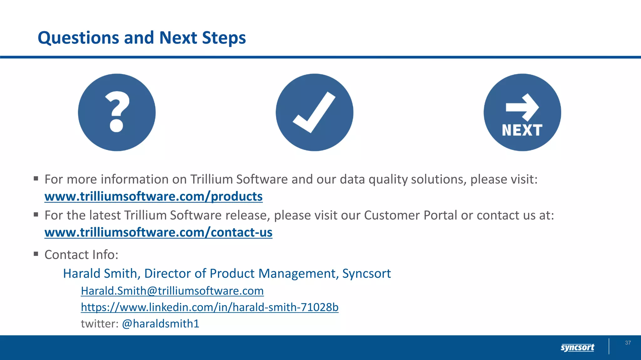 Questions and Next Steps
▪ For more information on Trillium Software and our data quality solutions, please visit:
www.trilliumsoftware.com/products
▪ For the latest Trillium Software release, please visit our Customer Portal or contact us at:
www.trilliumsoftware.com/contact-us
▪ Contact Info:
Harald Smith, Director of Product Management, Syncsort
Harald.Smith@trilliumsoftware.com
https://www.linkedin.com/in/harald-smith-71028b
twitter: @haraldsmith1
37
 