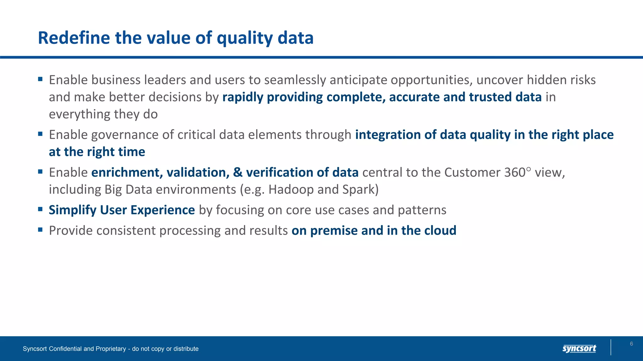 Redefine the value of quality data
▪ Enable business leaders and users to seamlessly anticipate opportunities, uncover hidden risks
and make better decisions by rapidly providing complete, accurate and trusted data in
everything they do
▪ Enable governance of critical data elements through integration of data quality in the right place
at the right time
▪ Enable enrichment, validation, & verification of data central to the Customer 360 view,
including Big Data environments (e.g. Hadoop and Spark)
▪ Simplify User Experience by focusing on core use cases and patterns
▪ Provide consistent processing and results on premise and in the cloud
Syncsort Confidential and Proprietary - do not copy or distribute
6
 