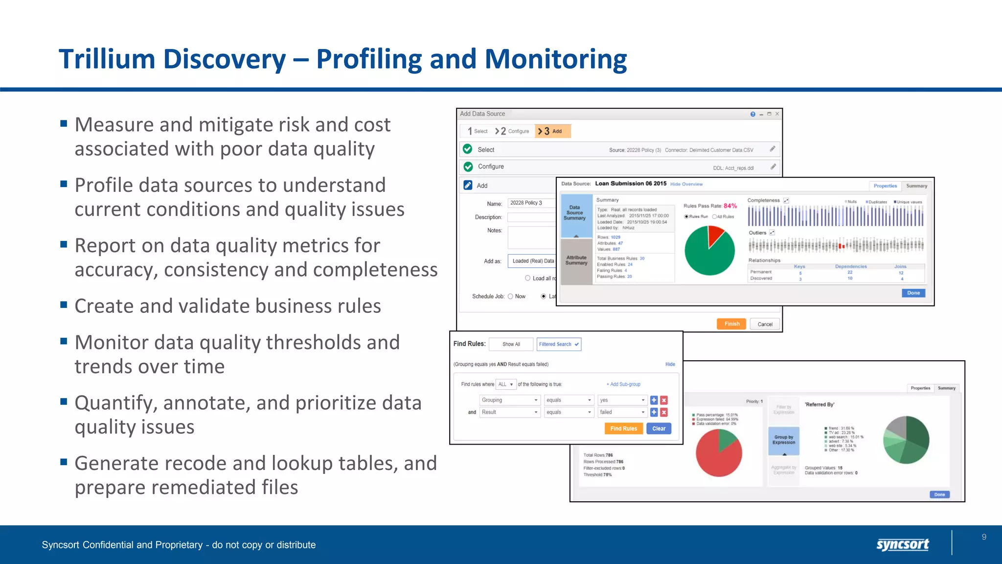 Trillium Discovery – Profiling and Monitoring
▪ Measure and mitigate risk and cost
associated with poor data quality
▪ Profile data sources to understand
current conditions and quality issues
▪ Report on data quality metrics for
accuracy, consistency and completeness
▪ Create and validate business rules
▪ Monitor data quality thresholds and
trends over time
▪ Quantify, annotate, and prioritize data
quality issues
▪ Generate recode and lookup tables, and
prepare remediated files
Syncsort Confidential and Proprietary - do not copy or distribute
9
 