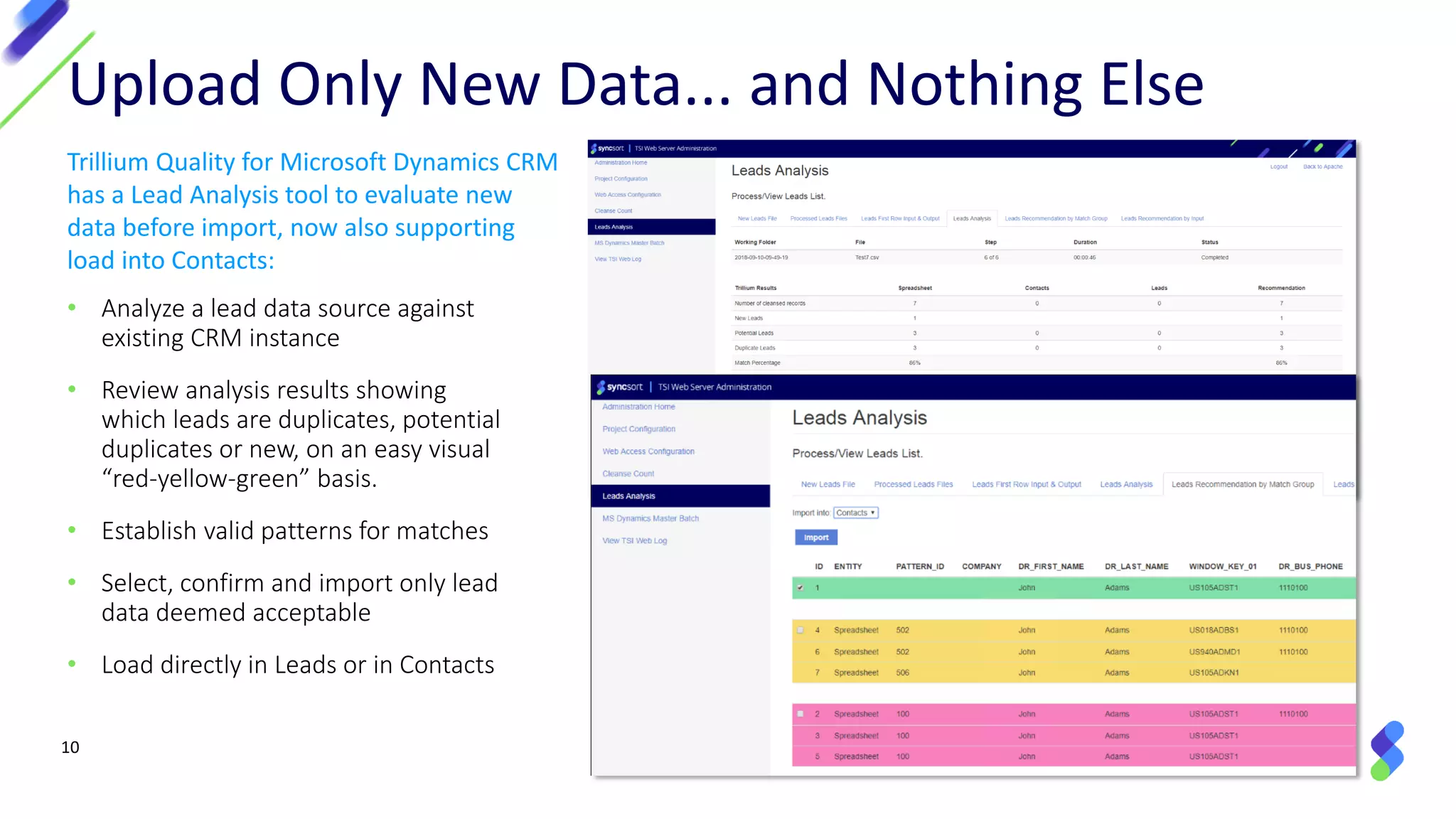 10
• Analyze a lead data source against
existing CRM instance
• Review analysis results showing
which leads are duplicates, potential
duplicates or new, on an easy visual
“red-yellow-green” basis.
• Establish valid patterns for matches
• Select, confirm and import only lead
data deemed acceptable
• Load directly in Leads or in Contacts
Upload Only New Data... and Nothing Else
Trillium Quality for Microsoft Dynamics CRM
has a Lead Analysis tool to evaluate new
data before import, now also supporting
load into Contacts:
 