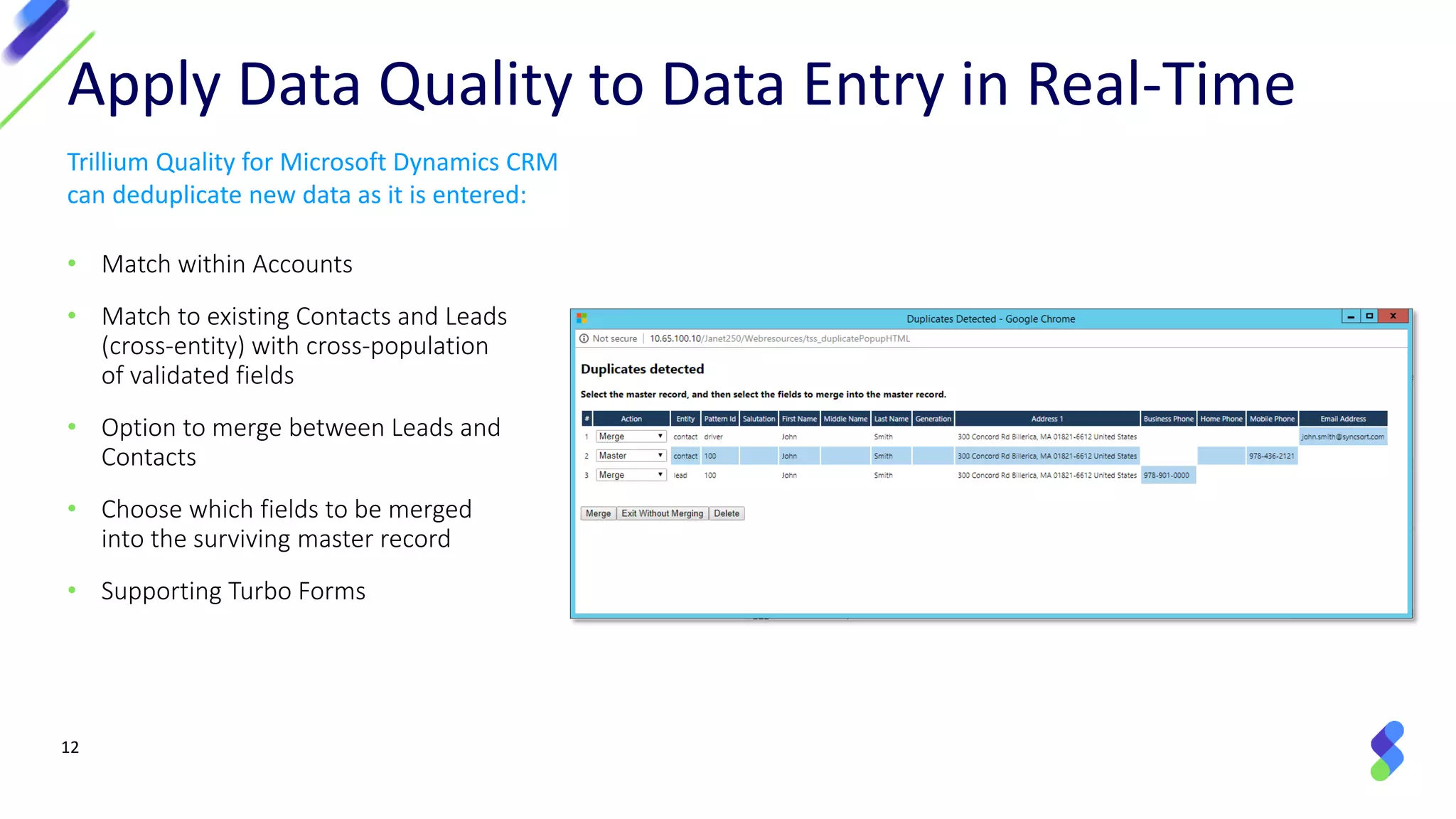 12
• Match within Accounts
• Match to existing Contacts and Leads
(cross-entity) with cross-population
of validated fields
• Option to merge between Leads and
Contacts
• Choose which fields to be merged
into the surviving master record
• Supporting Turbo Forms
Apply Data Quality to Data Entry in Real-Time
Trillium Quality for Microsoft Dynamics CRM
can deduplicate new data as it is entered:
 