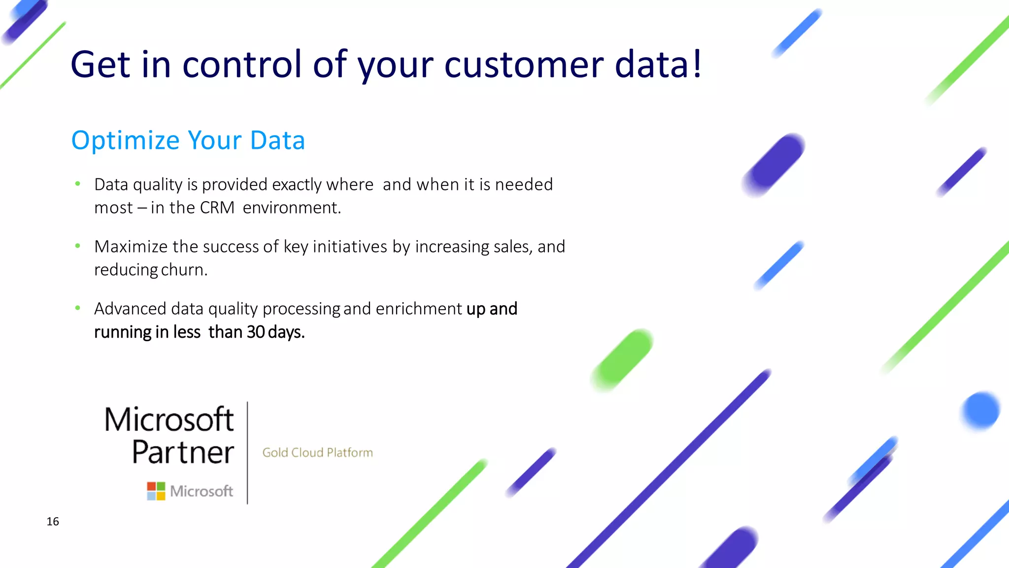 1616
Optimize Your Data
• Data quality is provided exactly where and when it is needed
most – in the CRM environment.
• Maximize the success of key initiatives by increasing sales, and
reducingchurn.
• Advanced data quality processingand enrichment up and
running in less than 30days.
Get in control of your customer data!
 
