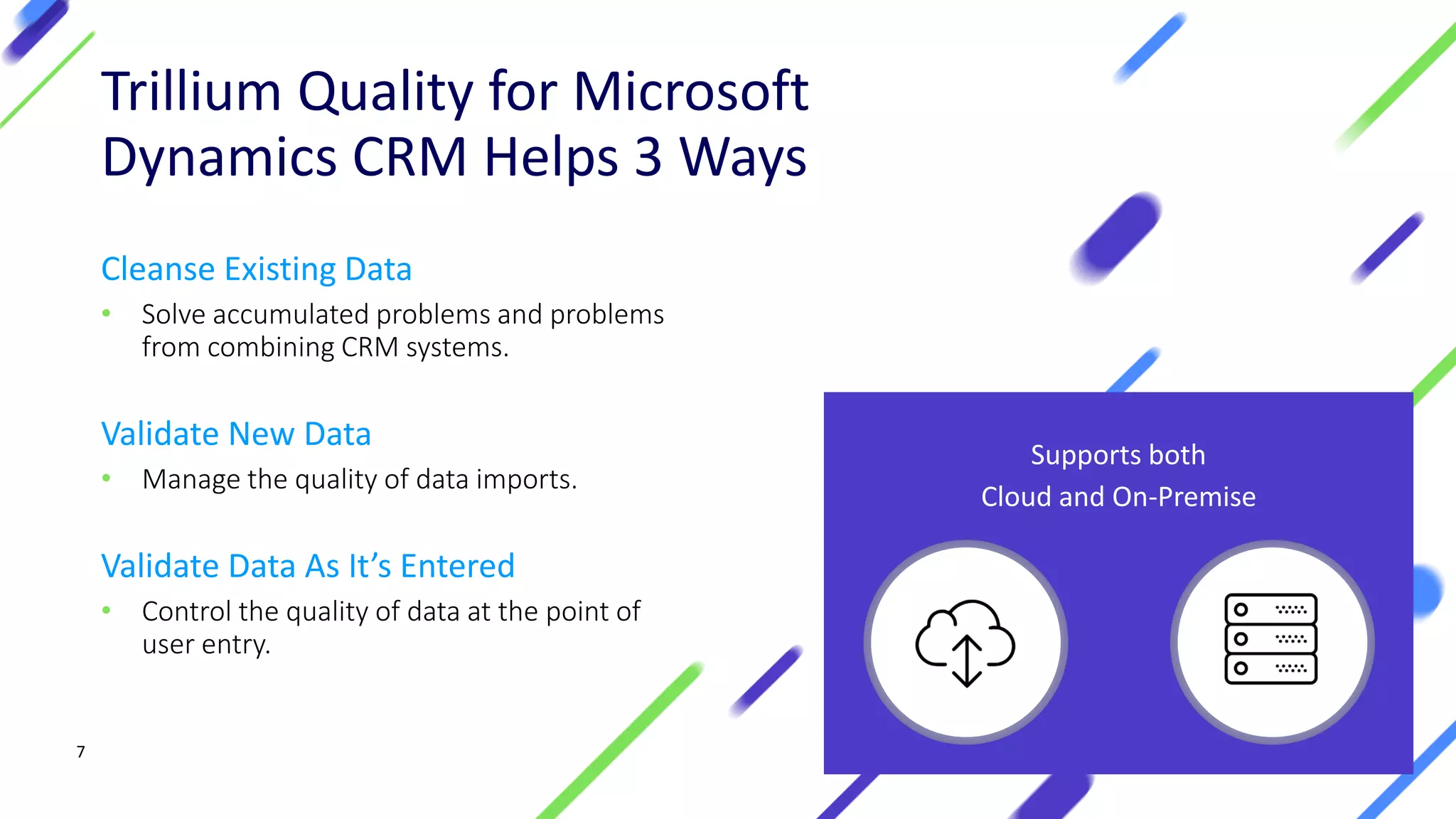 77
Trillium Quality for Microsoft
Dynamics CRM Helps 3 Ways
Cleanse Existing Data
• Solve accumulated problems and problems
from combining CRM systems.
Validate New Data
• Manage the quality of data imports.
Validate Data As It’s Entered
• Control the quality of data at the point of
user entry.
Supports both
Cloud and On-Premise
 