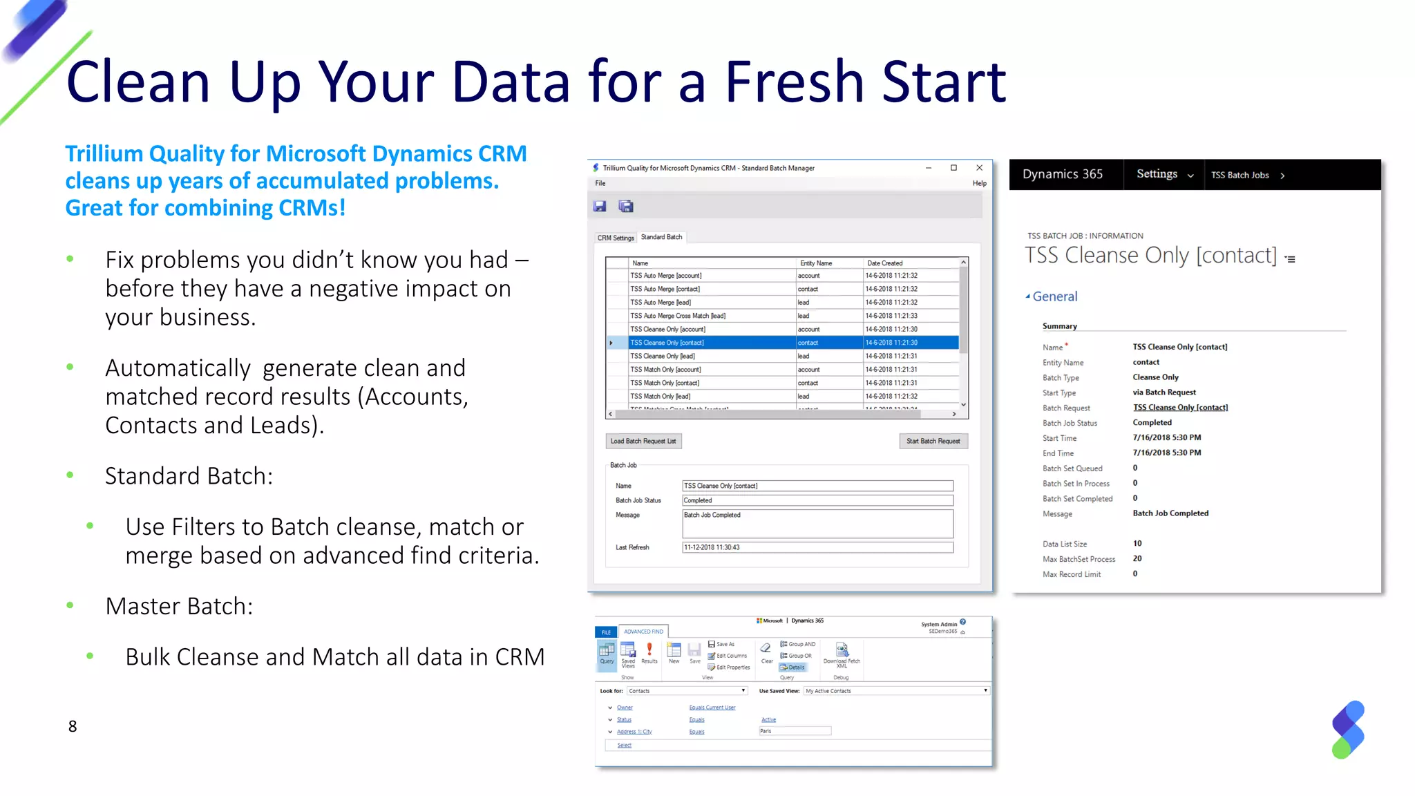 8
Trillium Quality for Microsoft Dynamics CRM
cleans up years of accumulated problems.
Great for combining CRMs!
• Fix problems you didn’t know you had –
before they have a negative impact on
your business.
• Automatically generate clean and
matched record results (Accounts,
Contacts and Leads).
• Standard Batch:
• Use Filters to Batch cleanse, match or
merge based on advanced find criteria.
• Master Batch:
• Bulk Cleanse and Match all data in CRM
Clean Up Your Data for a Fresh Start
 