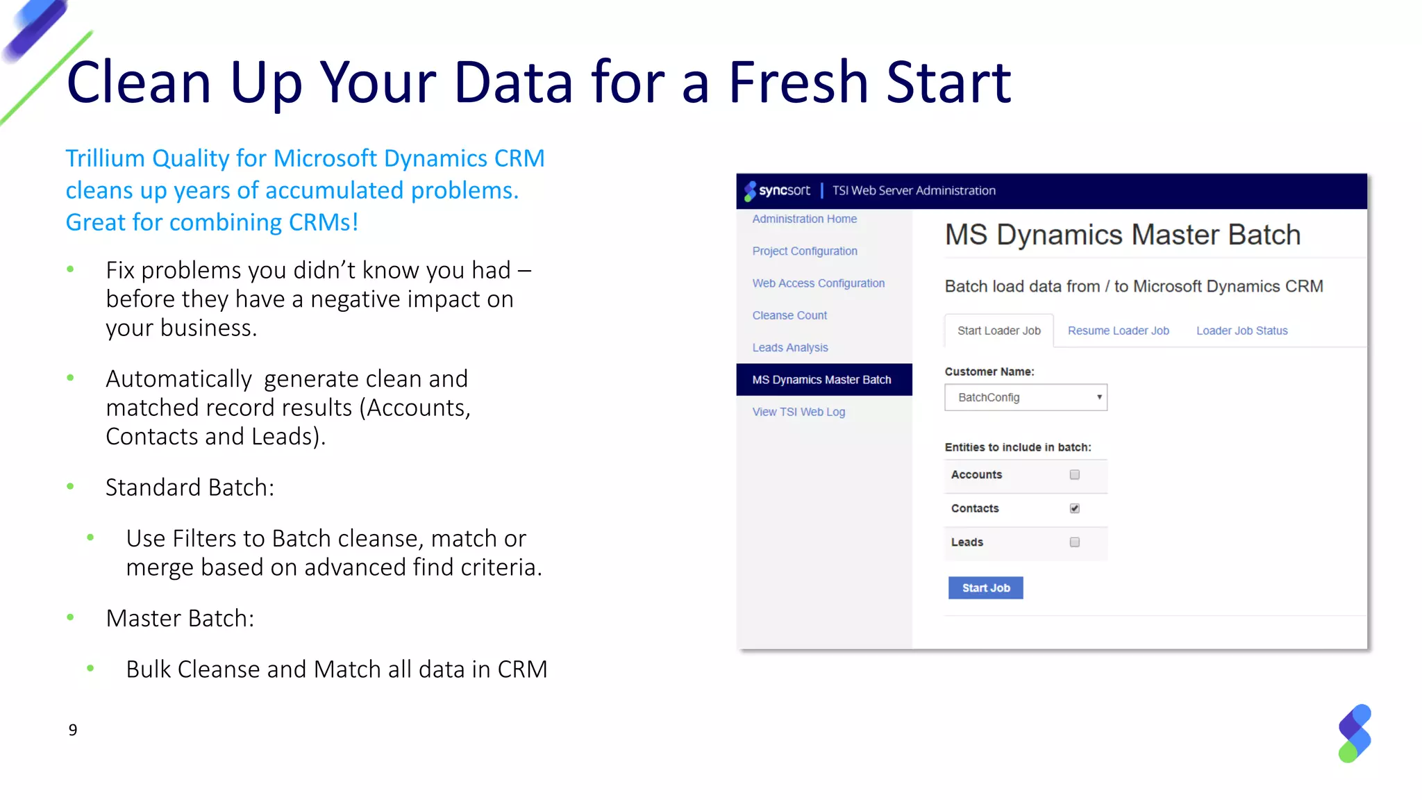 9
Clean Up Your Data for a Fresh Start
Trillium Quality for Microsoft Dynamics CRM
cleans up years of accumulated problems.
Great for combining CRMs!
• Fix problems you didn’t know you had –
before they have a negative impact on
your business.
• Automatically generate clean and
matched record results (Accounts,
Contacts and Leads).
• Standard Batch:
• Use Filters to Batch cleanse, match or
merge based on advanced find criteria.
• Master Batch:
• Bulk Cleanse and Match all data in CRM
 