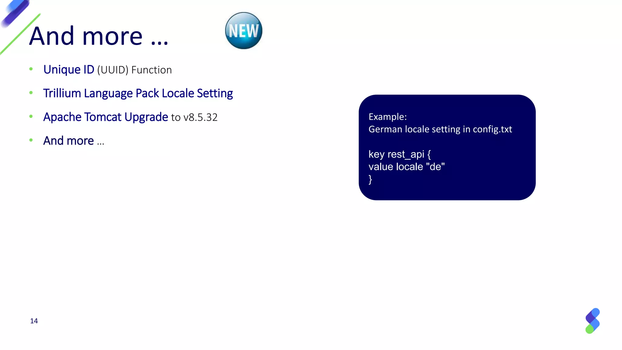 14
And more …
• Unique ID (UUID) Function
• Trillium Language Pack Locale Setting
• Apache Tomcat Upgrade to v8.5.32
• And more …
Example:
German locale setting in config.txt
key rest_api {
value locale "de"
}
 