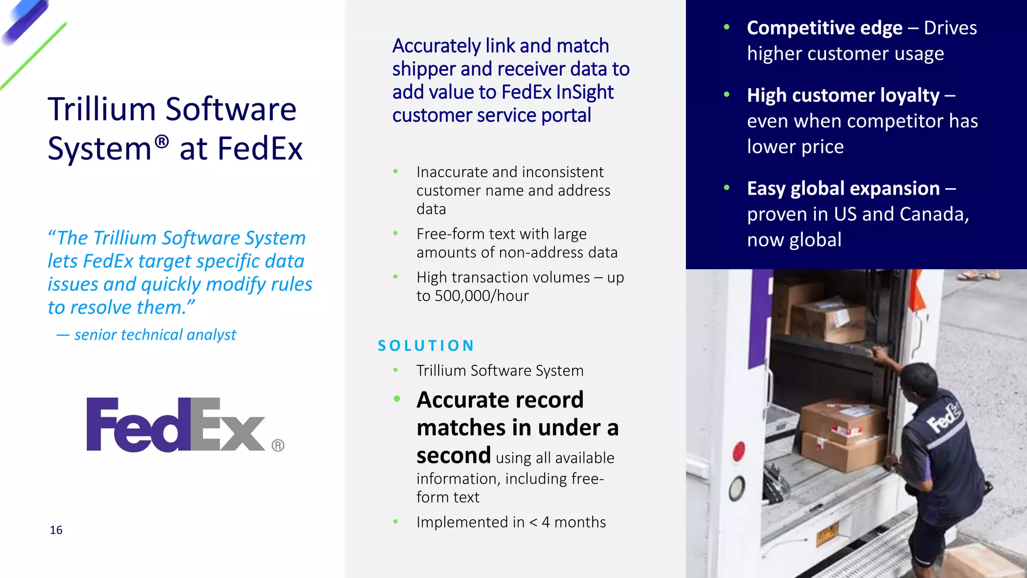 Trillium Software
System® at FedEx
“The Trillium Software System
lets FedEx target specific data
issues and quickly modify rules
to resolve them.”
— senior technical analyst
Accurately link and match
shipper and receiver data to
add value to FedEx InSight
customer service portal
• Inaccurate and inconsistent
customer name and address
data
• Free-form text with large
amounts of non-address data
• High transaction volumes – up
to 500,000/hour
S O L U T I O N
• Trillium Software System
• Accurate record
matches in under a
secondusing all available
information, including free-
form text
• Implemented in < 4 months16
• Competitive edge – Drives
higher customer usage
• High customer loyalty –
even when competitor has
lower price
• Easy global expansion –
proven in US and Canada,
now global
 