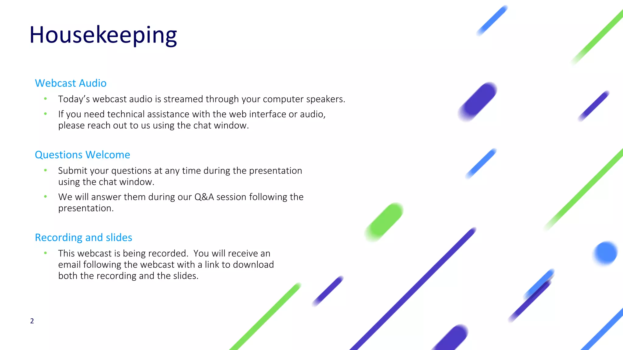 Housekeeping
Webcast Audio
• Today’s webcast audio is streamed through your computer speakers.
• If you need technical assistance with the web interface or audio,
please reach out to us using the chat window.
Questions Welcome
• Submit your questions at any time during the presentation
using the chat window.
• We will answer them during our Q&A session following the
presentation.
Recording and slides
• This webcast is being recorded. You will receive an
email following the webcast with a link to download
both the recording and the slides.
2
 