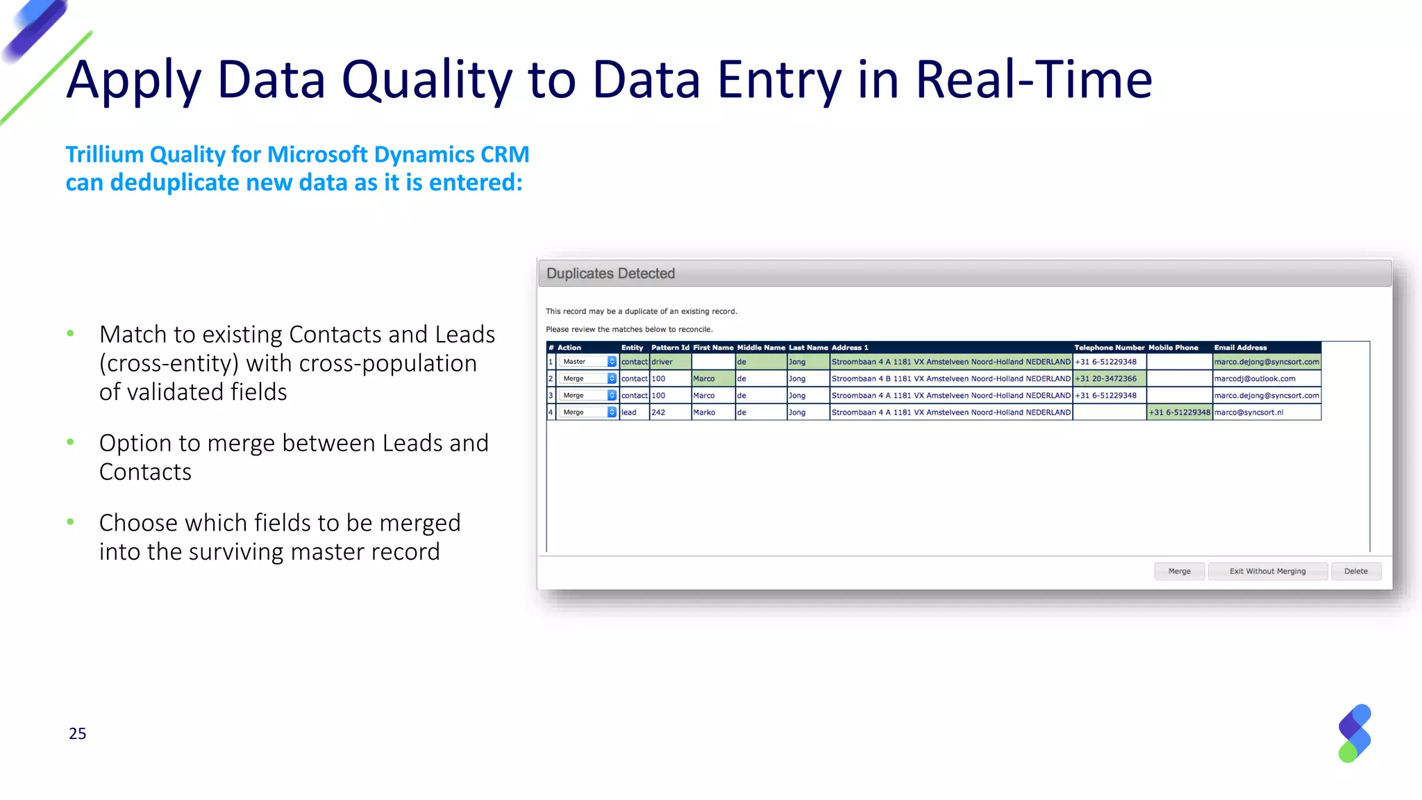 • Match to existing Contacts and Leads
(cross-entity) with cross-population
of validated fields
• Option to merge between Leads and
Contacts
• Choose which fields to be merged
into the surviving master record
Apply Data Quality to Data Entry in Real-Time
Trillium Quality for Microsoft Dynamics CRM
can deduplicate new data as it is entered:
25
 