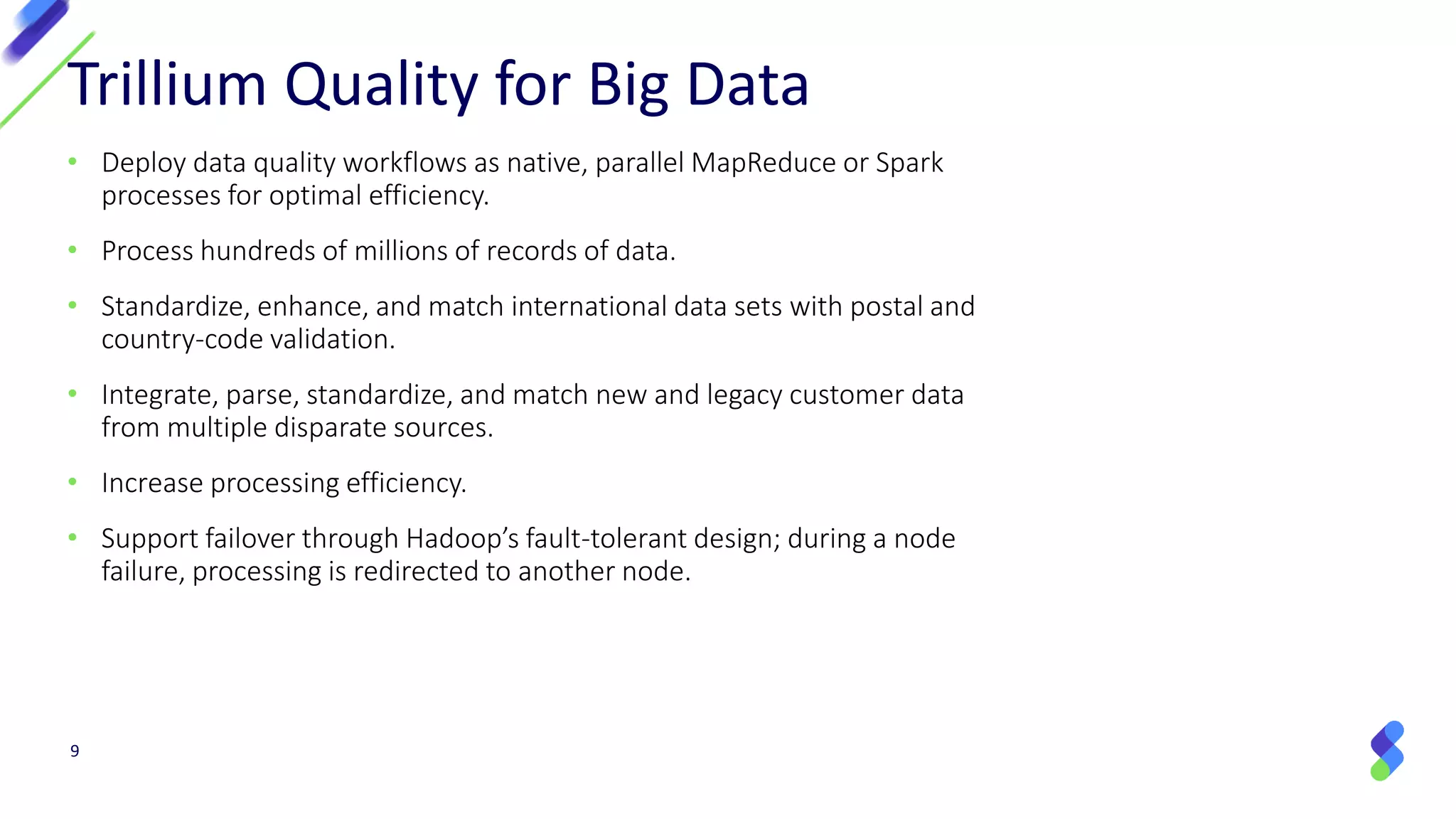 9
Trillium Quality for Big Data
• Deploy data quality workflows as native, parallel MapReduce or Spark
processes for optimal efficiency.
• Process hundreds of millions of records of data.
• Standardize, enhance, and match international data sets with postal and
country-code validation.
• Integrate, parse, standardize, and match new and legacy customer data
from multiple disparate sources.
• Increase processing efficiency.
• Support failover through Hadoop’s fault-tolerant design; during a node
failure, processing is redirected to another node.
 
