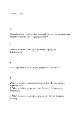 Dq wk (3) 425
1.
What about the collaborative approach to program development
appeals to human service professionals?
2.
What is the role of strategic planning in program
development?
3.
How important is visioning in program development?
4.
Why is a mission statement important for a human service
organization?
5. What are three major stages of financial management
processes?
6. What makes each component a salient part of program
efficacy?
 