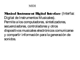 Musical Instrument Digital Interface (Interfaz
Digital deInstrumentosMusicales).
Permitealoscomputadores, sintetizadores,
secuenciadores, controladoresy otros
dispositivosmusicaleselectrónicoscomunicarse
y compartir información paralageneración de
sonidos.
MIDI
 