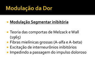 Modulação Segmentar inibitória
 Teoria das comportas de Melzack eWall
(1965)
 Fibras mielínicas grossas (A-alfa e A-beta)
 Excitação de interneurônios inibitórios
 Impedindo a passagem do impulso doloroso
 