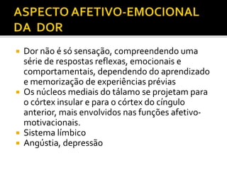  Dor não é só sensação, compreendendo uma
série de respostas reflexas, emocionais e
comportamentais, dependendo do aprendizado
e memorização de experiências prévias
 Os núcleos mediais do tálamo se projetam para
o córtex insular e para o córtex do cíngulo
anterior, mais envolvidos nas funções afetivo-
motivacionais.
 Sistema límbico
 Angústia, depressão
 