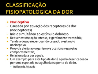  Nociceptiva
- Causada por ativação dos receptores da dor
(nociceptores)
- Inicio simultâneo ao estímulo doloroso
 Requer estimulação intensa, e geralmente transitória;
 Tende a desaparecer quando cessado o estímulo
nociceptivo;
 Propicia alerta ao organismo e ocasiona respostas
comportamentais;
 Relacionada a dor aguda.
 Um exemplo para este tipo de dor é aquela desencadeada
por uma espetada ou agulhada na ponta do dedo.
 Reflexo de Retirada
 