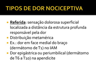  Referida: sensação dolorosa superficial
localizada a distância da estrutura profunda
responsável pela dor
 Distribuição metamérica
 Ex.: dor em face medial do braço
(dermátomo deT1) no IAM
 Dor epigástrica ou periumbilical (dermátomo
deT6 aT10) na apendicite
 