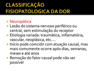  Neuropática
 Lesão do sistema nervoso periférico ou
central, sem estimulação do receptor
 Etiologia variada: traumática, inflamatória,
vascular, neoplásica, etc....
 Início pode coincidir com atuação causal, mas
mais comumente ocorre após dias, semanas,
meses e até anos
 Remoção do fator causal pode não ser
possível
 