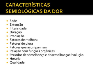  Sede
 Extensão
 Intensidade
 Duração
 Irradiação
 Fatores de melhora
 Fatores de piora
 Fatores que acompanham
 Relação com funções orgânicas
 Períodos de semelhança e dissemelhança/ Evolução
 Horário
 Qualidade
 