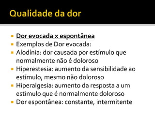  Dor evocada x espontânea
 Exemplos de Dor evocada:
 Alodínia: dor causada por estímulo que
normalmente não é doloroso
 Hiperestesia: aumento da sensibilidade ao
estímulo, mesmo não doloroso
 Hiperalgesia: aumento da resposta a um
estímulo que é normalmente doloroso
 Dor espontânea: constante, intermitente
 