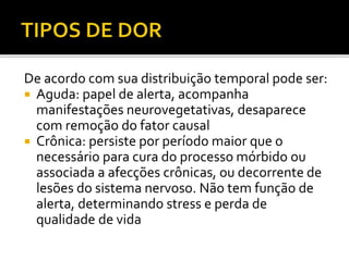 De acordo com sua distribuição temporal pode ser:
 Aguda: papel de alerta, acompanha
manifestações neurovegetativas, desaparece
com remoção do fator causal
 Crônica: persiste por período maior que o
necessário para cura do processo mórbido ou
associada a afecções crônicas, ou decorrente de
lesões do sistema nervoso. Não tem função de
alerta, determinando stress e perda de
qualidade de vida
 