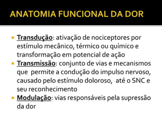  Transdução: ativação de nociceptores por
estímulo mecânico, térmico ou químico e
transformação em potencial de ação
 Transmissão: conjunto de vias e mecanismos
que permite a condução do impulso nervoso,
causado pelo estímulo doloroso, até o SNC e
seu reconhecimento
 Modulação: vias responsáveis pela supressão
da dor
 