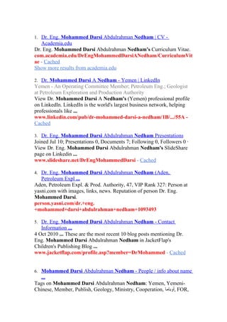 1. Dr. Eng. Mohammed Darsi Abdulrahman Nedham | CV -
   Academia.edu
Dr. Eng. Mohammed Darsi Abdulrahman Nedham's Curriculum Vitae.
com.academia.edu/DrEngMohammedDarsiANedham/CurriculumVit
ae - Cached
Show more results from academia.edu

2. Dr. Mohammed Darsi A Nedham - Yemen | LinkedIn
Yemen - An Operating Committee Member; Petroleum Eng.; Geologist
at Petroleum Exploration and Production Authority
View Dr. Mohammed Darsi A Nedham's (Yemen) professional profile
on LinkedIn. LinkedIn is the world's largest business network, helping
professionals like ...
www.linkedin.com/pub/dr-mohammed-darsi-a-nedham/1B/.../55A -
Cached

3. Dr. Eng. Mohammed Darsi Abdulrahman Nedham Presentations
Joined Jul 10; Presentations 0, Documents 7; Following 0, Followers 0 ·
View Dr. Eng. Mohammed Darsi Abdulrahman Nedham's SlideShare
page on Linkedin ...
www.slideshare.net/DrEngMohammedDarsi - Cached

4. Dr. Eng. Mohammed Darsi Abdulrahman Nedham (Aden,
   Petroleum Expl ...
Aden, Petroleum Expl. & Prod. Authority, 47, VIP Rank 327: Person at
yasni.com with images, links, news. Reputation of person Dr. Eng.
Mohammed Darsi.
person.yasni.com/dr.+eng.
+mohammed+darsi+abdulrahman+nedham+1093493

5. Dr. Eng. Mohammed Darsi Abdulrahman Nedham - Contact
   Information ...
4 Oct 2010 ... These are the most recent 10 blog posts mentioning Dr.
Eng. Mohammed Darsi Abdulrahman Nedham in JacketFlap's
Children's Publishing Blog ...
www.jacketflap.com/profile.asp?member=DrMohammed - Cached


6. Mohammed Darsi Abdulrahman Nedham - People / info about name
  ...
Tags on Mohammed Darsi Abdulrahman Nedham: Yemen, Yemeni-
Chinese, Member, Publish, Geology, Ministry, Cooperation, ‫ ,أوباما‬FOR,
 