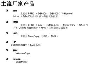 主流厂家产品
    IBM
            主要有 PPRC （ DS6000 、 DS8000 ）和 Remote
     Mirror （ DS4000 系列）两种数据复制技术

    EMC
         主要有 SRDF （ S/A ）（ DMX 系列）、 Mirror View （ CX 系列
     ）和 Celerra Replicator （ NAS ）三种数据复制技术

    HDS
           主要有 True Copy （ USP 、 AMS ）

    HP
    Business Copy （ EVA 系列）

    SUN
       Volume Copy

    Netapp
       SnapMirror
 