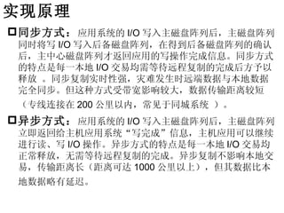 实现原理
 同步方式： 应用系统的 I/O 写入主磁盘阵列后，主磁盘阵列
 同时将写 I/O 写入后备磁盘阵列，在得到后备磁盘阵列的确认
 后，主中心磁盘阵列才返回应用的写操作完成信息。同步方式
 的特点是每一本地 I/O 交易均需等待远程复制的完成后方予以
 释放 。同步复制实时性强，灾难发生时远端数据与本地数据
 完全同步。但这种方式受带宽影响较大，数据传输距离较短
 （专线连接在 200 公里以内，常见于同城系统 ）。
 异步方式： 应用系统的 I/O 写入主磁盘阵列后，主磁盘阵列
 立即返回给主机应用系统“写完成”信息，主机应用可以继续
 进行读、写 I/O 操作。异步方式的特点是每一本地 I/O 交易均
 正常释放，无需等待远程复制的完成。异步复制不影响本地交
 易，传输距离长（距离可达 1000 公里以上），但其数据比本
 地数据略有延迟。
 