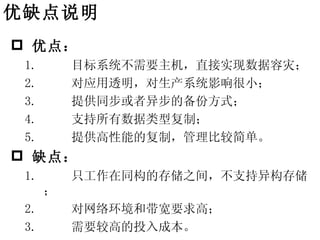 优缺点说明
 优点：
 1.       目标系统不需要主机，直接实现数据容灾；
 2.       对应用透明，对生产系统影响很小；
 3.       提供同步或者异步的备份方式；
 4.       支持所有数据类型复制；
 5.       提供高性能的复制，管理比较简单。
 缺点：
 1.       只工作在同构的存储之间，不支持异构存储
      ；
 2.       对网络环境和带宽要求高；
 3.       需要较高的投入成本。
 