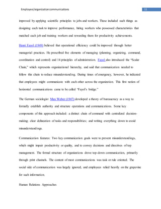 11
Employee/organizationcommunications
improved by applying scientific principles to jobs and workers. These included such things as
designing each task to improve performance, hiring workers who possessed characteristics that
matched each job and training workers and rewarding them for productivity achievements.
Henri Fayol (1949) believed that operational efficiency could be improved through better
managerial practices. He prescribed five elements of managing (planning, organizing, command,
coordination and control) and 14 principles of administration. Fayol also introduced the “Scalar
Chain,” which represents organizational hierarchy, and said that communication needed to
follow this chain to reduce misunderstanding. During times of emergency, however, he indicated
that employees might communicate with each other across the organization. This first notion of
horizontal communications came to be called “Fayol’s bridge.”
The German sociologist Max Weber (1947) developed a theory of bureaucracy as a way to
formally establish authority and structure operations and communications. Some key
components of this approach included: a distinct chain of command with centralized decision-
making; clear delineation of tasks and responsibilities; and writing everything down to avoid
misunderstandings.
Communication features: Two key communication goals were to prevent misunderstandings,
which might impair productivity or quality, and to convey decisions and directives of top
management. The formal structure of organizations drove top-down communication, primarily
through print channels. The content of most communications was task or rule oriented. The
social side of communication was largely ignored, and employees relied heavily on the grapevine
for such information.
Human Relations Approaches
 