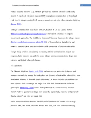 23
Employee/organizationcommunications
business outcome measures (e.g., retention, productivity, customer satisfaction and quality
factors). A significant but seldom measured ROI on employee communication is the reduced
cycle time for change associated with mergers, acquisitions and other culture-changing initiatives
(Berger, 2008).
Employee communication case studies for Sears, Roebuck & Co. and General Motors
(http://www.instituteforpr.org/research/employee/) offer specific examples of company
measurement approaches. The GolinHarris Corporate Citizenship Index provides a larger picture
(http://www.golinharris.com/news_rel.php?ID=86) of the contributions that effective and
authentic communications make to developing public perceptions of corporate citizenship.
Though steady advances are occurring in evaluating internal communication projects and
programs, better measures are needed to assess linkages among communications, longer-term
outcomes and desired behavioral changes.
4. Social Media
The Cluetrain Manifesto (Levine et al., 2000) put businesses on notice that the Internet and
Intranets were radically altering the marketplace and the nature of stakeholder relationships. New
social media facilitate a “powerful global conversation” in which everyone can participate and
share opinions, ideas, knowledge and images with each other, and circumvent traditional
gatekeepers. Middleberg (2001) claimed that apart from F-T-F communication, no other
channels “allowed people to say things more creatively, expressively, precisely, and powerfully
than the Internet” and other new media (xii).
Social media refer to new electronic and web-based communication channels such as blogs,
podcasts, wikis, chat rooms, discussion forums, RSS feeds, web sites, social networks (e.g.,
 