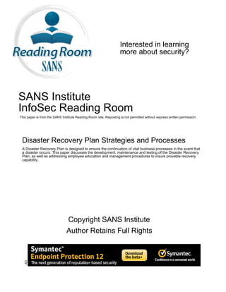 Interested in learning
                                                                   more about security?




SANS Institute
InfoSec Reading Room
This paper is from the SANS Institute Reading Room site. Reposting is not permitted without express written permission.




 Disaster Recovery Plan Strategies and Processes
 A Disaster Recovery Plan is designed to ensure the continuation of vital business processes in the event that
 a disaster occurs. This paper discusses the development, maintenance and testing of the Disaster Recovery
 Plan, as well as addressing employee education and management procedures to insure provable recovery
 capability.




                               Copyright SANS Institute
                               Author Retains Full Rights
   AD
 