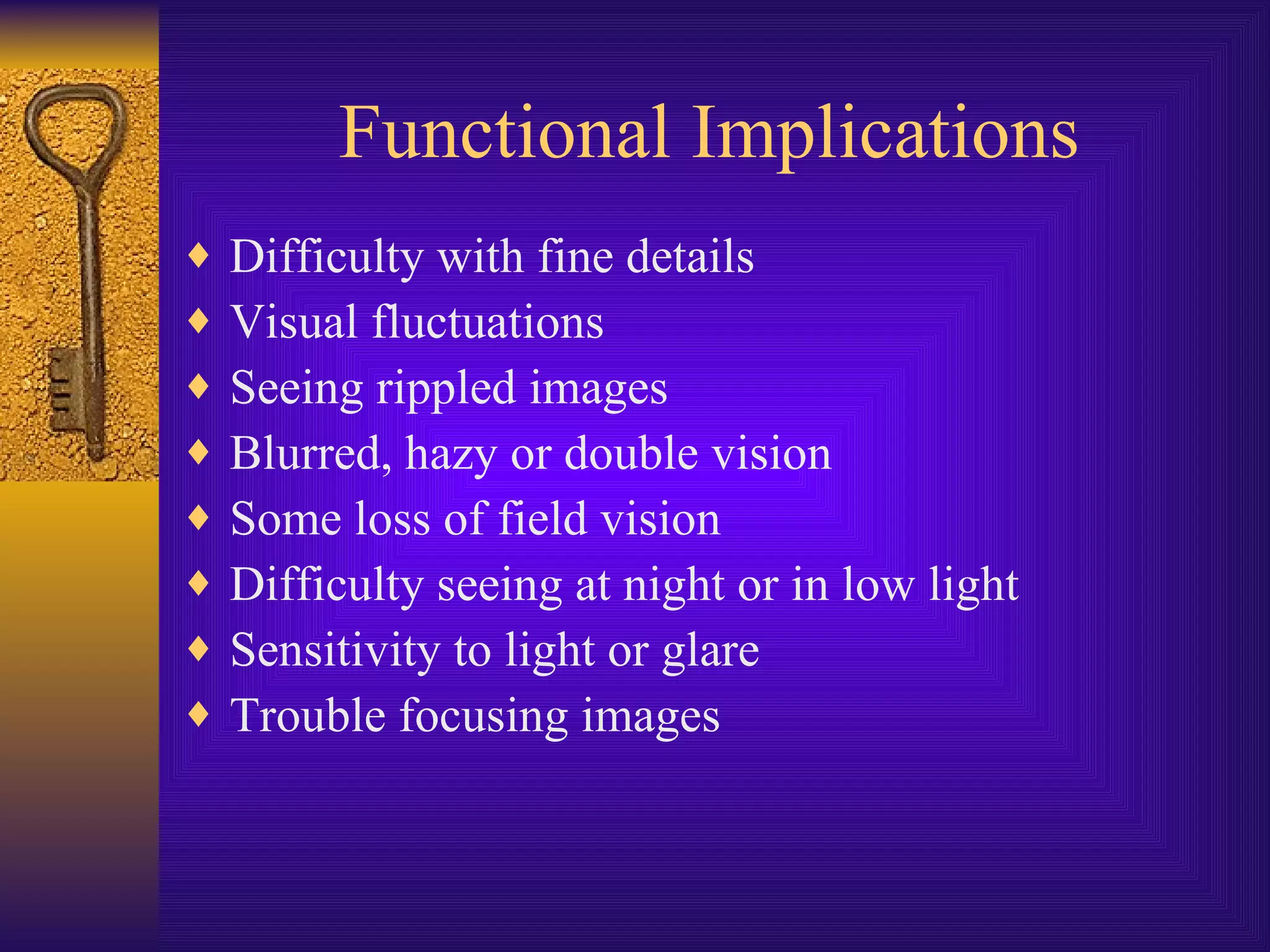 Functional Implications Difficulty with fine details Visual fluctuations Seeing rippled images Blurred, hazy or double vision Some loss of field vision Difficulty seeing at night or in low light Sensitivity to light or glare Trouble focusing images 