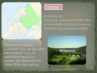 ΕΤΡΨΠΗ
Η πεδιϊδα τησ Ανατολικόσ Ευρώπησ
γνωςτό και ωσ Ρωςικό Πεδιϊδα. Μαζύ
με την πεδιϊδα τησ Βόρειασ Ευρώπησ
αποτελούν την ευρωπαώκό πεδιϊδα.
13
Εκτεύνεται ςε περύπου
4.000.000 τ.χλμ και ϋχει μϋςο
ύψοσ περύπου 170 μ. Σο
υψηλότερο ςημεύο του
κϊμπου, που βρύςκεται ςτο
Valdai Hills, εύναι 346,9 μ. Σο υψηλότερο ςημεύο του κϊμπου,
ςτο Valdai Hills
 