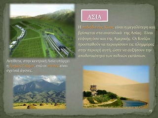 Α΢ΙΑ
Η πεδιϊδα τησ Κύνασ εύναι η μεγαλύτερη και
βρύςκεται ςτα ανατολικϊ τησ Αςύασ. Εύναι
εύφορη όςο και τησ Αμερικόσ. Οι Κινϋζοι
προςπαθούν να περιορύςουν τισ πλημμύρεσ
ςτην περιοχό αυτό, ώςτε να αυξόςουν την
αποδοτικότητα των πεδινών εκτϊςεων.
15
Αντύθετα, ςτην κεντρικό Αςύα υπϊρχει
η ϋρημοσ Γκόμπι, ενώ οι ςτϋπεσ εύναι
ςχετικϊ ϊγονεσ.
 