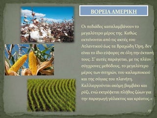 ΒΟΡΕΙΑ ΑΜΕΡΙΚΗ
Οι πεδιϊδεσ καταλαμβϊνουντο
μεγαλύτερο μϋροσ τησ. Καθώσ
εκτεύνονται από τισ ακτϋσ του
Ατλαντικού ϋωσ τα Βραχώδη Όρη, δεν
εύναι το ύδιο εύφορεσ ςε όλη την ϋκταςό
τουσ. ΢’ αυτϋσ παρϊγεται, με τισ πλϋον
ςύγχρονεσ μεθόδουσ, το μεγαλύτερο
μϋροσ των ςιτηρών, του καλαμποκιού
και τησ ςόγιασ του πλανότη.
Καλλιεργούνται ακόμη βαμβϊκι και
ρύζι, ενώ εκτρϋφεται πλόθοσ ζώων για
την παραγωγό γϊλακτοσ και κρϋατοσ.»
17
 
