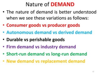 Nature of DEMAND
• The nature of demand is better understood
when we see these variations as follows:
• Consumer goods vs producer goods
• Autonomous demand vs derived demand
• Durable vs perishable goods
• Firm demand vs industry demand
• Short-run demand vs long-run demand
• New demand vs replacement demand
13
 