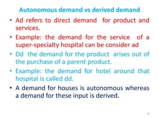 Autonomous demand vs derived demand
• Ad refers to direct demand for product and
services.
• Example: the demand for the service of a
super-specialty hospital can be consider ad
• Dd the demand for the product arises out of
the purchase of a parent product.
• Example: the demand for hotel around that
hospital is called dd.
• A demand for houses is autonomous whereas
a demand for these input is derived.
16
 
