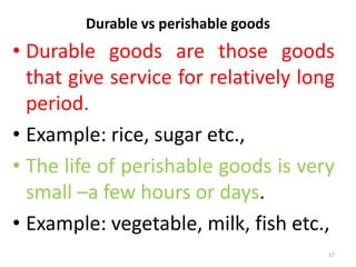 Durable vs perishable goods
• Durable goods are those goods
that give service for relatively long
period.
• Example: rice, sugar etc.,
• The life of perishable goods is very
small –a few hours or days.
• Example: vegetable, milk, fish etc.,
17
 