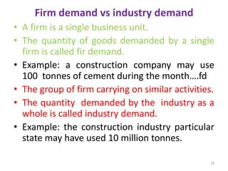 Firm demand vs industry demand
• A firm is a single business unit.
• The quantity of goods demanded by a single
firm is called fir demand.
• Example: a construction company may use
100 tonnes of cement during the month….fd
• The group of firm carrying on similar activities.
• The quantity demanded by the industry as a
whole is called industry demand.
• Example: the construction industry particular
state may have used 10 million tonnes.
18
 