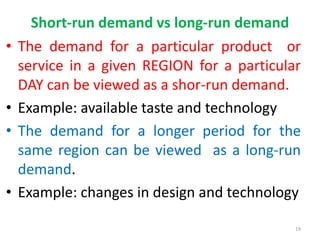 Short-run demand vs long-run demand
• The demand for a particular product or
service in a given REGION for a particular
DAY can be viewed as a shor-run demand.
• Example: available taste and technology
• The demand for a longer period for the
same region can be viewed as a long-run
demand.
• Example: changes in design and technology
19
 