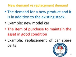 New demand vs replacement demand
• The demand for a new product and it
is in addition to the existing stock.
• Example: new model car
• The item of purchase to maintain the
asset in good condition
• Example: replacement of car spare
parts
20
 
