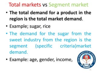 Total markets vs Segment market
• The total demand for a product in the
region is the total market demand.
• Example; sugar, rice
• The demand for the sugar from the
sweet industry from the region is the
segment (specific criteria)market
demand.
• Example: age, gender, income,
21
 