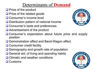 Determinants of Demand
 Price of the product
 Price of the related goods
 Consumer’s income level
 Distribution pattern of national income
 Consumer’s taste and preferences
 Advertisement of the product
 Consumer’s expectation about future price and supply
position
 Demonstration effect and Band-Wagon effect
 Consumer credit facility
 Demography and growth rate of population
 General std. of living and spending habits
 Climatic and weather conditions
 Customs
 