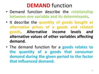 DEMAND function
• Demand function describe the relationship
between one variable and its determinants.
• It describe the quantity of goods bought at
alternative prices of a goods and related
goods. Alternative income levels and
alternative values of other variables affecting
demand.
• The demand function for a goods relates to
the quantity of a goods that consumer
demand during the given period to the factor
that influenced demand.
25
 