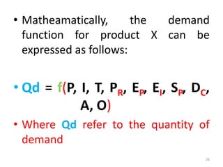 • Matheamatically, the demand
function for product X can be
expressed as follows:
• Qd = f(P, I, T, PR, EP, EI, SP, DC,
A, O)
• Where Qd refer to the quantity of
demand
26
 